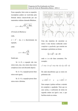 Programa de Pós-Graduação em Física
Curso de Verão de Matemática Básica – 2011.1
18
Essas equações, bem como as equações
incompletas podem ser resolvidas pela
fórmula abaixo desenvolvida por um
matemático indiano chamado Bháskara.
a
ac
b
b
x
2
4
2




(Fórmula de Bháskara)
onde,
Δ = b2
– 4ac, é o discriminante da
equação,
então
a
b
x
2




Sendo que,
Se 0

 , a equação não tem
raízes reais, mas, sim, temos duas raízes
complexas (isso será discutido depois)
Se 0

 , a equação possui duas
raízes reais iguais;
Se 0

 , a equação possui duas
raízes reais e distintas.
Uma das maneiras de encontrar as
raízes é uma técnica conhecida como
completar o quadrado, que consiste em
rearranjar o polinômio na forma:
  0
2


 m
n
x
onde n e m são duas constantes. Por
exemplo:
  12
3
12
)
9
6
(
3
6
2
2
2








 x
x
x
x
x
De onde descobrimos que as raízes do
polinômio são:
3
)
12
( 2
1
1 

x e 3
)
12
( 2
1
2 


x
Nem sempre é prático utilizar o método
de completar o quadrado. Note que no
caso acima, o coeficiente do termo de
segunda ordem era igual a um, o que
facilitou muito as contas.
 