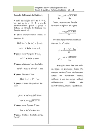 Programa de Pós-Graduação em Física
Curso de Verão de Matemática Básica – 2011.1
19
Dedução da Fórmula de Bháskara
A partir da equação 𝑎𝑥2
+ 𝑏𝑥 + 𝑐 = 0,
em que a, b, c e 𝑎 ≠ 0,
desenvolveremos passo a passo a
dedução da fórmula de Bháskara (ou
fórmula resolutiva).
1º passo: multiplicaremos ambos os
lados por 4a
4𝑎 . 𝑎𝑥2
+ 𝑏𝑥 + 𝑐 = 0. 4𝑎
4𝑎2
𝑥2
+ 4𝑎𝑏𝑥 + 4𝑎𝑐 = 0
2º passo: passar 4ac par o 2º lado.
4𝑎2
𝑥2
+ 4𝑎𝑏𝑥 = −4𝑎𝑐
3º passo: adicionar b2
aos dois lados
4𝑎2
𝑥2
+ 4𝑎𝑏𝑥 + 𝑏2
= 𝑏2
− 4𝑎𝑐
4º passo: fatorar o 1º lado
2𝑎𝑥 + 𝑏 2
= 𝑏2
− 4𝑎𝑐
5º passo: extrair a raiz quadrada dos
lados
2𝑎𝑥 + 𝑏 2 = ± 𝑏2 − 4𝑎𝑐
2𝑎𝑥 + 𝑏 = ± 𝑏2 − 4𝑎𝑐
6º passo: passar b para o 2º lado
2𝑎𝑥 = ± 𝑏2 − 4𝑎𝑐 − 𝑏
7º passo: dividir os dois lados por 2a
𝑎 ≠ 0
2𝑎𝑥
2𝑎
=
−𝑏 ± 𝑏2 − 4𝑎𝑐
2𝑎
Assim, encontramos a fórmula
resolutiva da equação do 2º grau:
𝑥 =
−𝑏 ± 𝑏2 − 4𝑎𝑐
2𝑎
Podemos representar as duas raízes
reais por x' e x", assim:
𝑥′ =
−𝑏 + 𝑏2 − 4𝑎𝑐
2𝑎
𝑥′′ =
−𝑏 − 𝑏2 − 4𝑎𝑐
2𝑎
Equações deste tipo têm muita
relevância em problemas físicos. Por
exemplo, as equações de movimento de
corpos em movimento retilíneo
uniforme e em movimento retilíneo
uniformemente variado são,
respectivamente, lineares e quadráticas.
 