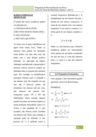 Programa de Pós-Graduação em Física
Curso de Verão de Matemática Básica – 2011.1
20
RAÍZES COMPLEXAS
MOTIVACAO:
O estudo das raízes complexas podem
ser aplicadas em:
a ) SISTEMAS OSCILANTES:
CIRCUITOS, SISTEMA MASSA MOLA.
b ) RELATIVIDADE,
c) MECÂNICA QUÂNTICA
As raízes com as quais trabalhamos até
agora eram raízes reais. Todos os
números reais podem ser denotados
como pontos em uma reta, com um
ponto zero e uma direção positiva
definidas. As operações de adição,
subtração, multiplicação e potenciação a
números inteiros positivos podem ser
definidas sobre o conjunto dos números
reais. Por exemplo, se multiplicamos
quaisquer números reais, o resultado é
um número real. Há situações em que
isso não é possível, porém. Se
dividirmos um número real por zero,
não obtemos um número real.
Expressões como 5/0 e 0/0 são
indefinições. Outra exceção aparece
quando elevamos um número negativo a
certas potências fracionárias, como 1/2.
Tomar a raiz quadrada de -1, por
exemplo, não fornece como resultado
um número real. Neste caso, contudo, a
operação pode ser definida. A raiz
positiva de -1 é definida como a
unidade imaginária, denotada por i. A
multiplicação de um número real por i
resulta em um número imaginário. A
soma de um número real e um número
imaginário é um número complexo, e a
forma geral de um número complexo z
é:
iy
x
z 

Onde x e y são números reais. Números
complexos podem ser representados
como pontos em um plano coordenado
em que um eixo é a reta dos números
reais e o outro é a reta dos números
imaginários.
2.2.3 Equações Fracionárias
Uma equação é dita fracionária quando
apresenta variável no denominador.
Exemplos 6:
1)
x
x
4
1
5
2

 , para x ≠ 0
2) 2
3
3
1
2



 x
x
,
para x ≠ -1 e x ≠ -3
3) 0
3
5
1
2
3
2




x
x
,
para x ≠ 0 e x ≠ 1
 