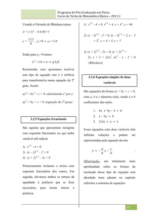 Programa de Pós-Graduação em Física
Curso de Verão de Matemática Básica – 2011.1
22
Usando a Fórmula de Bháskara temos
Δ = (-1)2
– 4.4.(0)=1
y =
8
1
1
, y1=0 e y2 =1/4
Então para y1=0 temos
x2
= 1/4 → 𝑥 = ±1/2
Resumindo, caso queiramos resolver
este tipo de equação este é o artifício
para transformá-la numa equação de 2º
grau. Assim:
ax4
+ bx2
+ c = 0, substituindo x2
por y
ay2
+ by + c = 0, (equação de 2º grau)
2.2.5 Equações Irracionais
São aquelas que apresentam incógnita
com expoente fracionário ou que tenha
variável sob radical.
1) x1/3
– 4 = 0
2) (x – 3)1/2
– 2 = 0
3) (x + 2)1/2
– 2x = 0
Primeiramente isolamos o termo com
expoente fracionário dos outros. Em
seguida, elevamos ambos os termos da
igualdade à potência que se fizer
necessária, para tornar inteira a
potência.
1) x1/3
– 4 = 0, x1/3
= 4, x = 43
, x = 64
2) (x – 3)1/2
– 2 = 0, (x – 3)1/2
= 2, x – 3
= 22
, x = 4 + 3, x = 7
3) (x + 2)1/2
– 2x = 0, (x + 2)1/2
=
2x, x + 2 = (2x)2
, 4x2
– x – 2 = 0
(Bháskara)
2.2.6 Equações simples de duas
variáveis
São equações da forma ax + by + c = 0,
com a, b e c números reais, sendo a e b
coeficientes não nulos.
1. 4𝑥 + 9𝑦 – 3 = 0
2. 𝑥 – 5𝑦 = 0
3. 3/2𝑥 + 𝑦 = 2
Essas equações com duas variáveis têm
infinitas soluções e podem ser
representadas pela equação da reta
b
c
x
b
a
y 

 .
Observação: um tratamento mais
aprofundado sobre as formas de
resolução desse tipo de equação será
abordado mais adiante no capítulo
referente a sistemas de equações.
 