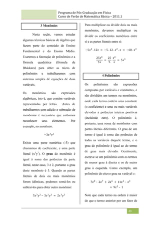 Programa de Pós-Graduação em Física
Curso de Verão de Matemática Básica – 2011.1
23
3 Monômios
Nesta seção, vamos estudar
algumas técnicas básicas de álgebra que
fazem parte do conteúdo do Ensino
Fundamental e do Ensino Médio.
Usaremos a fatoração de polinômios e a
fórmula quadrática (fórmula de
Bháskara) para obter as raízes de
polinômios e trabalharemos com
sistemas simples de equações de duas
variáveis.
Os monômios são expressões
algébricas, isto é, que contém variáveis
representadas por letras. Antes de
trabalharmos com adição e subtração de
monômios é necessário que saibamos
reconhecer seus elementos. Por
exemplo, no monômio:
−3𝑥3
𝑦2
Existe uma parte numérica (-3) que
chamamos de coeficiente, e uma parte
literal (x3
y2
). O grau do monômio é
igual à soma das potências da parte
literal, neste caso, 3 e 2, portanto o grau
deste monômio é 5. Quando as partes
literais de dois ou mais monômios
forem idênticas, podemos somá-los ou
subtraí-los para obter outro monômio:
5𝑥3
𝑦2
– 3𝑥2
𝑦2
= 2𝑥3
𝑦2
Para multiplicar ou dividir dois ou mais
monômios, devemos multiplicar ou
dividir os coeficientes numéricos entre
si e as partes literais entre si:
−5𝑥2
. 12𝑥 = −5 . 12 . 𝑥2
. 𝑥 = −60 . 𝑥3
25𝑥6
5𝑥
=
25
5
.
𝑥6
𝑥
= 5𝑥5
4 Polinômios
Os polinômios são expressões
compostas por variáveis e constantes, e
são divididos em termos ou monômios,
onde cada termo contém uma constante
(o coeficiente) e uma ou mais variáveis
elevadas a potências inteiras positivas
(incluindo zero). O polinômio é,
portanto, uma soma de monômios com
partes literais diferentes. O grau de um
termo é igual à soma das potências de
todas as variáveis daquele termo, e o
grau do polinômio é igual ao do termo
de grau mais elevado. Geralmente,
escreve-se um polinômio com os termos
de menor grau à direita e os de maior
grau à esquerda. Como exemplo, um
polinômio de oitavo grau na variável x:
7𝑥8
– 2𝑥7
+ 2𝑥6
+ 11𝑥4
– 𝑥3
+ 9𝑥2
– 1
Note que cada termo na ordem é maior
do que o termo anterior por um fator de
 