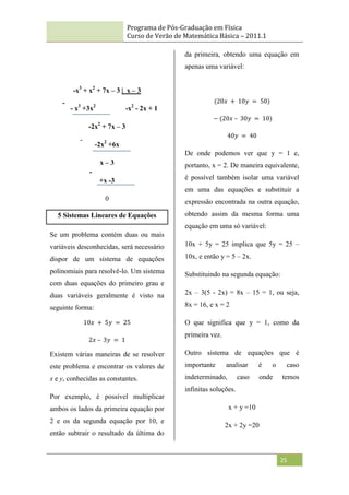 Programa de Pós-Graduação em Física
Curso de Verão de Matemática Básica – 2011.1
25
-x3
+ x2
+ 7x – 3 | x – 3
- x3
+3x2
-x2
- 2x + 1
-2x2
+ 7x – 3
-2x2
+6x
x – 3
+x -3
0
5 Sistemas Lineares de Equações
Se um problema contém duas ou mais
variáveis desconhecidas, será necessário
dispor de um sistema de equações
polinomiais para resolvê-lo. Um sistema
com duas equações do primeiro grau e
duas variáveis geralmente é visto na
seguinte forma:
10𝑥 + 5𝑦 = 25
2𝑥 – 3𝑦 = 1
Existem várias maneiras de se resolver
este problema e encontrar os valores de
x e y, conhecidas as constantes.
Por exemplo, é possível multiplicar
ambos os lados da primeira equação por
2 e os da segunda equação por 10, e
então subtrair o resultado da última do
da primeira, obtendo uma equação em
apenas uma variável:
(20𝑥 + 10𝑦 = 50)
− (20𝑥 – 30𝑦 = 10)
40𝑦 = 40
De onde podemos ver que y = 1 e,
portanto, x = 2. De maneira equivalente,
é possível também isolar uma variável
em uma das equações e substituir a
expressão encontrada na outra equação,
obtendo assim da mesma forma uma
equação em uma só variável:
10x + 5y = 25 implica que 5y = 25 –
10x, e então y = 5 – 2x.
Substituindo na segunda equação:
2x – 3(5 - 2x) = 8x – 15 = 1, ou seja,
8x = 16, e x = 2
O que significa que y = 1, como da
primeira vez.
Outro sistema de equações que é
importante analisar é o caso
indeterminado, caso onde temos
infinitas soluções.
x + y =10
2x + 2y =20
-
-
-
 