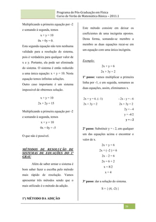 Programa de Pós-Graduação em Física
Curso de Verão de Matemática Básica – 2011.1
26
Multiplicando a primeira equação por -2
e somando à segunda, temos
x + y = 10
0x + 0y = 0.
Esta segunda equação não tem nenhuma
validade para a resolução do sistema,
pois é verdadeira para qualquer valor de
x e y. Portanto, ela pode ser eliminada
do sistema. O sistema é então reduzido
a uma única equação: x + y = 10. Nesta
equação temos infinitas soluções.
Outro caso importante é um sistema
impossível de obtermos solução.
x + y = 10
2x + 2y = 15
Multiplicando a primeira equação por -2
e somando à segunda, temos
x + y = 10
0x + 0y = -5
O que não é possível.
MÉTODOS DE RESOLUÇÃO DE
SISTEMAS DE EQUAÇÕES DO 1º
GRAU
Além de saber armar o sistema é
bom saber fazer a escolha pelo método
mais rápido de resolução. Vamos
apresentar três métodos sendo que o
mais utilizado é o método da adição.
1º) MÉTODO DA ADIÇÃO
Este método consiste em deixar os
coeficientes de uma incógnita opostos.
Desta forma, somando-se membro a
membro as duas equações recai-se em
um equação com uma única incógnita.
Exemplo:
2x + y = 6
2x + 3y = 2
1º passo: vamos multiplicar a primeira
linha por -1, e em seguida, somamos as
duas equações, assim, eliminamos x.
2x + y = 6. (- 1) - 2x - y = - 6
2x + 3y = 2 2x + 3y = 2
2y = - 4
y = -4/2
y = - 2
2º passo: Substituir y = - 2, em qualquer
um das equações acima e encontrar o
valor de x.
2x + y = 6
2x + ( -2 ) = 6
2x – 2 = 6
2x = 6 + 2
x = 8/2
x = 4
3º passo: dar a solução do sistema.
S = { (4, -2) }
 