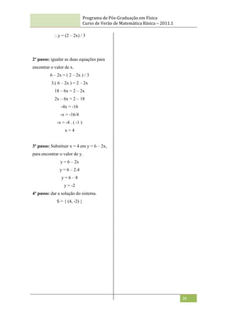 Programa de Pós-Graduação em Física
Curso de Verão de Matemática Básica – 2011.1
28
y = (2 – 2x) / 3
2º passo: igualar as duas equações para
encontrar o valor de x.
6 – 2x = ( 2 – 2x ) / 3
3.( 6 – 2x ) = 2 – 2x
18 – 6x = 2 – 2x
2x – 6x = 2 – 18
-4x = -16
-x = -16/4
-x = -4 . ( -1 )
x = 4
3º passo: Substituir x = 4 em y = 6 – 2x,
para encontrar o valor de y.
y = 6 – 2x
y = 6 – 2.4
y = 6 – 8
y = -2
4º passo: dar a solução do sistema.
S = { (4, -2) }
 