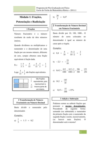 Programa de Pós-Graduação em Física
Curso de Verão de Matemática Básica – 2011.1
3
Módulo 1: Frações,
Potenciação e Radiciação
1 Frações
Número fracionário é o número
resultante da razão de dois números
inteiros.
Quando dividimos ou multiplicamos o
numerador e o denominador de uma
fração por um mesmo número, diferente
de zero, sempre obtemos uma fração
equivalente à fração dada.
Ex.:
15
5
5
5
.
3
1
 e
3
1
5
5
15
5


Logo
15
5
e
3
1
são frações equivalentes.
2 Transformação de Número
Fracionário em Número Decimal
Basta dividir o numerador pelo
denominador.
Exemplos:
a) 2
,
0
5
:
1
5
1


b) 67
,
6
3
20

2 Transformação de Número Decimal
em Número Fracionário
Basta dividir por 10, 100, 1000... O
número de zeros colocados no
denominador é igual ao número de
casas após a vírgula.
Exemplos:
a)
5
2
2
10
2
4
10
4
4
,
0 




b)
10
23
3
,
2 


c)
250
153
500
306
2
1000
2
612
1000
612
612
,
0 





d)
10
143
3
,
14 
e) %
15
100
15
15
,
0 

3 Adição e Subtração
Podemos somar ou subtrair frações que
possuam o mesmo denominador.
Procedendo da seguinte forma:
somando (ou subtraindo) o numerador
da primeira fração com o numerador da
segunda fração e assim, sucessivamente,
(se houver mais frações). O
denominador será o mesmo!
3
1
15
5
São frações
equivalentes, pois
representam a
mesma parte de
um inteiro.
 