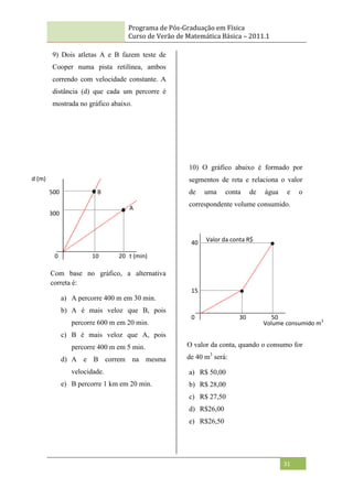 Programa de Pós-Graduação em Física
Curso de Verão de Matemática Básica – 2011.1
31
9) Dois atletas A e B fazem teste de
Cooper numa pista retilínea, ambos
correndo com velocidade constante. A
distância (d) que cada um percorre é
mostrada no gráfico abaixo.
Com base no gráfico, a alternativa
correta é:
a) A percorre 400 m em 30 min.
b) A é mais veloz que B, pois
percorre 600 m em 20 min.
c) B é mais veloz que A, pois
percorre 400 m em 5 min.
d) A e B correm na mesma
velocidade.
e) B percorre 1 km em 20 min.
10) O gráfico abaixo é formado por
segmentos de reta e relaciona o valor
de uma conta de água e o
correspondente volume consumido.
O valor da conta, quando o consumo for
de 40 m3
será:
a) R$ 50,00
b) R$ 28,00
c) R$ 27,50
d) R$26,00
e) R$26,50
A
B
10 20
500
300
0 t (min)
30 50
15
40
0
Volume consumido m3
d (m)
Valor da conta R$
 