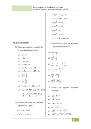 Programa de Pós-Graduação em Física
Curso de Verão de Matemática Básica – 2011.1
32
Seção 2.2: Equações
1) Resolva as seguintes equações de
1º grau achando suas raízes.
a) 8
x
4 
b) 10
x
5 

c) 8
x
7 

d) 7
x
2
3 


e) 12
x
4
x
4
16 



f) x
5
27
x
13
x
7
8 




g)
4
3
3
x
2

h)
10
x
3
4
1

i)   3
x
4
5
x
4
2
x
9 




j)     5
4
10
2
7
.
5
2
.
3 




 x
x
x
1
4
36
x
5
2
x
12
3
2
x






2) Encontre as raízes das seguintes
equações de 2º grau.
a) 0
6
7
2


 x
x
b) 0
28
x
3
x2



c) 0
2
x
5
x
3 2



d) 0
3
x
16
x
16 2



e) 0
16
x
4 2


f) 0
18
x
2 2


g) x
5
x
3 2

h) 0
x
8
x
2 2


i)    2
2
3
x
4
3
x
2 


3) Encontre as raízes das seguintes
equações fracionárias.
a) 7
5
1



x
x
b)
4
1 x
x
x


c)
1
5
1
2
1 2





 x
x
x
x
x
d)
3
4
5
2




x
x
x
e)
2
1
3
3
1 

 x
x
f)
2
2
4
2
10




x
x
x
4) Resolva as seguintes equações
irracionais
a) 0
4
x 

b) 0
2
x 

c) 0
2
1
x 


d) 15
x
2
x 

e) x
2
4
7
x
2 



f) 9
x
2
4
x
1
x 




 