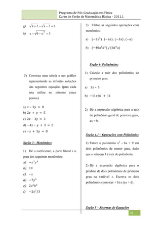Programa de Pós-Graduação em Física
Curso de Verão de Matemática Básica – 2011.1
33
g) 1
2
x
2
x 



h) 3
x
9
x 2



5) Construa uma tabela e um gráfico
representando as infinitas soluções
das seguintes equações (para cada
reta utilize no mínimo cinco
pontos)
a) 𝑥 – 3𝑦 = 0
b) 2𝑥 + 𝑦 = 5
c) 2𝑥 – 3𝑦 = 3
d) −4𝑥 – 𝑦 + 3 = 0
e) – 𝑥 + 5𝑦 = 0
Seção 3 - Monômios:
1) Dê o coeficiente, a parte literal e o
grau dos seguintes monômios:
a) −𝑥3
𝑦9
b) 18
c) – 𝑥
d) −7𝑦4
e) 2𝑎6
𝑏2
f) −2𝑥7
/3
2) Efetue as seguintes operações com
monômios:
a) (−2𝑥5
) . (−2𝑎) . (−3𝑥) . (−𝑎)
b) (−40𝑎5
𝑑2
) / (8𝑑4
𝑎)
Seção 4- Polinômios:
1) Calcule a raiz dos polinômios de
primeiro grau:
a) 3𝑥 – 5
b) −11𝑥/6 + 11
2) Dê a expressão algébrica para a raiz
do polinômio geral de primeiro grau,
ax + b.
Seção 4.1 – Operações com Polinômios
1) Fatore o polinômio x2
- 6x + 9 em
dois polinômios de menor grau, dado
que o número 3 é raiz do polinômio.
2) Dê a expressão algébrica para o
produto de dois polinômios de primeiro
grau na variável x. Escreva os dois
polinômios como (ax + b) e (cx + d).
Seção 5 – Sistemas de Equações
 