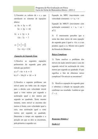 Programa de Pós-Graduação em Física
Curso de Verão de Matemática Básica – 2011.1
34
1) Encontre os valores de x e y que
satisfazem os sistemas de equações
abaixo:
a) 4𝑥 + 5𝑦 = 47
5𝑥 + 4𝑦 = 43
b) 𝑥 + 3𝑦 = 4
12x – 7y = 7
c)
2
𝑥
+
3
𝑦
=
14
15
5/x + 4/y = 1/30
Equações do Segundo Grau
1) Resolva as seguintes equações
polinomiais do segundo grau pelo
método que preferir:
a) 𝑥2
– 6𝑥 + 6 = 0
b) 𝑥2
– 19𝑥/3 + 10 = 0
2) Resolva o seguinte problema: um
móvel parte em linha reta da origem
para a direita com velocidade inicial
igual a vinte metros por segundo e
aceleração igual a dez metros por
segundo ao quadrado. Neste mesmo
instante, outro móvel se encontra dez
metros à frente, com velocidade igual a
zero, mas aceleração igual a vinte
metros por segundo ao quadrado.
Determine o tempo em segundos e a
posição em que os dois se encontram,
pela primeira e segunda vez.
Equação do MRU (movimento com
velocidade constante): x = x0 + vt
Equação do MRUV (movimento com
aceleração constante): x = x0 + v0t +
at2
/2
3) É interessante perceber que a
soma das duas raízes de uma equação
do segundo grau é igual a –b/a, e o seu
produto, igual a c/a. Mostre isto a partir
da fórmula de Bháskara.
Raízes Complexas
1) Tente resolver o problema dos
móveis da seção anterior para o caso do
segundo móvel ter aceleração de vinte
metros por segundo ao quadrado. O que
significa o fato de obtermos raízes
complexas? Os móveis se encontram?
2) Resolva a equação do segundo grau
e substitua a solução na equação para
confirmar seu resultado. Lembre-se que
i2
= -1.
Respostas Módulo 2
Seção 2.1
 