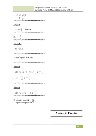 Programa de Pós-Graduação em Física
Curso de Verão de Matemática Básica – 2011.1
36
2) a) 12x6
a2
b)
−5𝑎4
𝑑2
********************************
Seção 4
1) a) x =
5
3
b) x = 6
********************************
2)x = −
𝑏
𝑎
********************************
Seção 4.1
1)(x-3)(x-3)
********************************
2) acx2
+(ad + bc)x + bd
********************************
Seção 5
1)a) x = 3 e y = 7 b) x =
40
43
e y =
44
43
c) x = −
210
109
e y =
35
23
********************************
Seção 6
1)a) x = 3 ± 3 b) x =
10
3
********************************
2) primeiro tempo 2 − 2
segundo tempo 2 + 2
Módulo 3: Funções
 