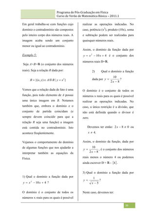 Programa de Pós-Graduação em Física
Curso de Verão de Matemática Básica – 2011.1
39
Em geral trabalha-se com funções cujo
domínio e contradomínio são compostos
pelo inteiro corpo dos números reais. A
imagem acaba sendo um conjunto
menor ou igual ao contradomínio.
Exemplo 5:
Seja A=B= (o conjunto dos números
reais). Seja a relação R dada por:
}
|
)
,
{( 2
x
y
B
A
y
x
R 



Vemos que a relação dada de fato é uma
função, pois todo elemento de A possui
uma única imagem em B. Notamos
também que, embora o domínio e o
conjunto de partida coincidam (e
sempre devem coincidir para que a
relação R seja uma função) a imagem
está contida no contradomínio. Isto
acontece freqüentemente.
Vejamos o comportamento do domínio
de algumas funções que nos ajudarão a
interpretar também as equações da
Física.
1) Qual o domínio a função dada por
4
10
2


 x
x
y ?
O domínio é o conjunto de todos os
números x reais para os quais é possível
realizar as operações indicadas. No
caso, potência (x2
), produto (10x), soma
e subtração podem ser realizadas para
quaisquer números reais.
Assim, o domínio da função dada por
4
10
2


 x
x
y é o conjunto dos
números reais D= .
2) Qual o domínio a função
dada por
8
2
10


x
y ?
O domínio é o conjunto de todos os
números x reais para os quais é possível
realizar as operações indicadas. No
caso, a única restrição é a divisão, que
não está definida quando o divisor é
zero.
Devemos ter então: 0
8
2 

x ou
.
4

x
Assim, o domínio da função, dada por
8
2
10


x
y , é o conjunto dos números
reais menos o número 4 ou podemos
ainda escrever D = -  
4 .
3) Qual o domínio a função dada por
5
1


x
y ?
Neste caso, devemos ter:
 