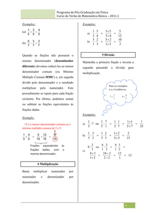 Programa de Pós-Graduação em Física
Curso de Verão de Matemática Básica – 2011.1
4
Exemplos:
(a)
5
4
5
3
5
1


(b)
7
2
7
3
7
5


Quando as frações não possuem o
mesmo denominador (denominador
diferente) devemos reduzí-las ao menor
denominador comum (ou Mínimo
Múltiplo Comum-MMC) e, em seguida
dividir pelo denominador e o resultado
multiplicar pelo numerador. Este
procedimento se repete para cada fração
existente. Por último, podemos somar
ou subtrair as frações equivalentes às
frações dadas.
Exemplo:
15 é o menor denominador comum ou o
mínimo múltiplo comum de 3 e 5.
15
17
15
12
15
5
5
4
3
1




4 Multiplicação
Basta multiplicar numerador por
numerador e denominador por
denominador.
Exemplos:
a)
12
5
4
3
5
1
4
5
3
1





b)
3
10
3
1
2
5
3
2
1
5





5 Divisão
Mantenha a primeira fração e inverta a
segunda passando a divisão para
multiplicação.
Exemplos:
a)
35
1
7
5
1
1
7
1
5
1
1
7
:
5
1
ou
7
:
5
1






b)
15
2
3
5
2
1
3
2
5
1
2
3
:
5
1






c)
12
1
12
2
2
2
24
2
1
3
8
2
3
1
8
3
2
:
1
8
3
2
:
8










ou
Frações equivalentes às
frações dadas, com o
mesmo denominador.
Para os exemplos
a e c Lembre-se:
1
8
8
1
7
7 

 