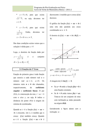 Programa de Pós-Graduação em Física
Curso de Verão de Matemática Básica – 2011.1
40
* 0
5 

x , para que exista
5

x , ou seja, devemos ter
.
5

x
* 0
5 

x , para que exista
5
1

x
. Então, devemos ter
5
0
5 


 x
x .
Das duas condições acima vemos que a
solução é válida para x >5
Logo, o domínio da função dada por
5
1


x
y é o conjunto
 
5


 x
R
x
D
.
3.1 Funções do 1° Grau
Função do primeiro grau é toda função
que associa a cada número real 𝒙 o
número real 𝑎𝑥 + 𝑏, 0

a . Os
números reais 𝒂 e b são chamados,
respectivamente, de coeficiente
angular e coeficiente linear. O par
(0,b), é a intersecção da reta y = ax + b
com o eixo y, ou seja, b indica a
distância do ponto (0,b) à origem do
sistema de coordenadas.
Quando 𝒂 > 0 a função 𝒇(𝒙) = 𝒂𝒙 +
𝒃 é crescente, isto é, à medida que x
cresce 𝒇(𝒙) também cresce. Quando
𝒂 < 0 a função 𝒇(𝒙) = 𝒂𝒙 + 𝒃 é
decrescente: à medida que x cresce 𝒇(𝒙)
decresce.
O gráfico da função 𝒇(𝒙) = 𝒂𝒙 + 𝒃 é
uma reta não paralela aos eixos
coordenados se 𝑎 ≠ 0.
O domínio de 𝒇(𝒙) = 𝒂𝒙 + 𝒃 é 𝑫(𝒇) =
ℝ.
x
b
y
a
ax
b
y
b
ax
y
pois
a
x
b
y
adjacente
cateto
oposto
cateto
tg











 ,

A imagem de f é 𝑰𝒎(𝒇) = ℝ
 Se a = 0 então a função f(x) = b é
uma função constante.
 Se b = 0 então temos f(x) = ax.
Trata-se de um conjunto de retas
com inclinação a, todas passando
na origem (0,0).
Considerando a figura abaixo com a
inclinação  :
 