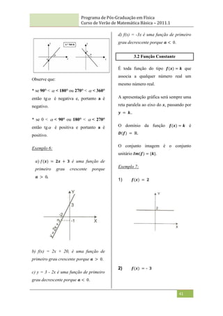 Programa de Pós-Graduação em Física
Curso de Verão de Matemática Básica – 2011.1
41
Observe que:
* se 90° <  < 180° ou 270° <  < 360°
então tg é negativa e, portanto a é
negativo.
* se 0 <  < 90° ou 180° <  < 270°
então tg é positiva e portanto a é
positivo.
Exemplo 6:
𝑎) 𝑓(𝒙) = 𝟐𝒙 + 𝟑 é uma função de
primeiro grau crescente porque
𝒂 > 0.
b) f(x) = 2x + 20, é uma função de
primeiro grau crescente porque 𝒂 > 0.
c) y = 3 - 2x é uma função de primeiro
grau decrescente porque 𝒂 < 0.
d) f(x) = -3x é uma função de primeiro
grau decrescente porque 𝒂 < 0.
3.2 Função Constante
É toda função do tipo 𝒇(𝒙) = 𝒌 que
associa a qualquer número real um
mesmo número real.
A apresentação gráfica será sempre uma
reta paralela ao eixo do x, passando por
𝒚 = 𝒌..
O domínio da função 𝒇(𝒙) = 𝒌 é
𝑫(𝒇) = ℝ.
O conjunto imagem é o conjunto
unitário 𝑰𝒎(𝒇) = {𝒌}.
Exemplo 7:
1) 𝒇(𝒙) = 𝟐
2) 𝒇(𝒙) = – 𝟑
 