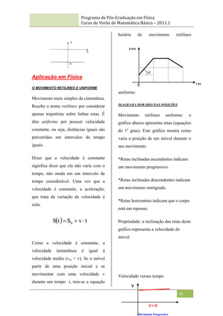 Programa de Pós-Graduação em Física
Curso de Verão de Matemática Básica – 2011.1
42
Aplicação em Física
O MOVIMENTO RETILÍNEO E UNIFORME
Movimento mais simples da cinemática.
Recebe o nome retilíneo por considerar
apenas trajetórias sobre linhas retas. É
dito uniforme por possuir velocidade
constante, ou seja, distâncias iguais são
percorridas em intervalos de tempo
iguais.
Dizer que a velocidade é constante
significa dizer que ela não varia com o
tempo, não muda em um intervalo de
tempo considerável. Uma vez que a
velocidade é constante, a aceleração,
que trata da variação da velocidade é
nula.
Como a velocidade é constante, a
velocidade instantânea é igual à
velocidade média (vm = v). Se o móvel
partir de uma posição inicial e se
movimentar com uma velocidade v
durante um tempo t, tem-se a equação
horária do movimento retilíneo
uniforme:
DIAGRAMA HORÁRIO DAS POSIÇÕES
Movimento retilíneo uniforme: o
gráfico abaixo apresenta retas (equações
do 1º grau). Este gráfico mostra como
varia a posição de um móvel durante o
seu movimento.
*Retas inclinadas ascendentes indicam
um movimento progressivo.
*Retas inclinadas descendentes indicam
um movimento retrógrado.
*Retas horizontais indicam que o corpo
está em repouso.
Propriedade: a inclinação das retas deste
gráfico representa a velocidade do
móvel.
Velocidade versus tempo
  t
v
S
t
S 0 


V > 0
Movimento Progressivo
V
d (m)
t (s)
0

 