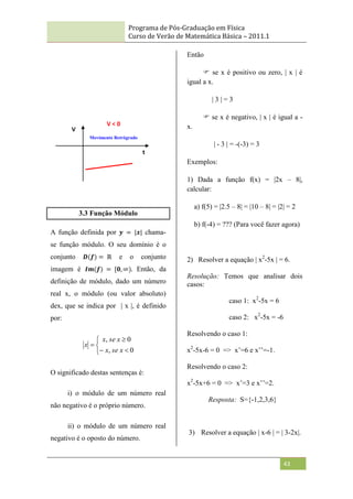 Programa de Pós-Graduação em Física
Curso de Verão de Matemática Básica – 2011.1
43
3.3 Função Módulo
A função definida por 𝒚 = |𝒙| chama-
se função módulo. O seu domínio é o
conjunto 𝑫(𝒇) = ℝ e o conjunto
imagem é 𝑰𝒎(𝒇) = [𝟎, ∞). Então, da
definição de módulo, dado um número
real x, o módulo (ou valor absoluto)
dex, que se indica por | x |, é definido
por:







0
,
0
,
x
se
x
x
se
x
x
O significado destas sentenças é:
i) o módulo de um número real
não negativo é o próprio número.
ii) o módulo de um número real
negativo é o oposto do número.
Então
 se x é positivo ou zero, | x | é
igual a x.
| 3 | = 3
 se x é negativo, | x | é igual a -
x.
| - 3 | = -(-3) = 3
Exemplos:
1) Dada a função f(x) = |2x – 8|,
calcular:
a) f(5) = |2.5 – 8| = |10 – 8| = |2| = 2
b) f(-4) = ??? (Para você fazer agora)
2) Resolver a equação | x2
-5x | = 6.
Resolução: Temos que analisar dois
casos:
caso 1: x2
-5x = 6
caso 2: x2
-5x = -6
Resolvendo o caso 1:
x2
-5x-6 = 0 => x‟=6 e x‟‟=-1.
Resolvendo o caso 2:
x2
-5x+6 = 0 => x‟=3 e x‟‟=2.
Resposta: S={-1,2,3,6}
3) Resolver a equação | x-6 | = | 3-2x|.
V < 0
Movimento Retrógrado
V
t
 