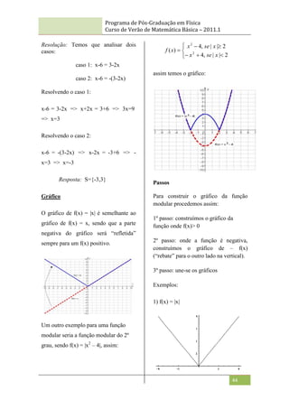 Programa de Pós-Graduação em Física
Curso de Verão de Matemática Básica – 2011.1
44
Resolução: Temos que analisar dois
casos:
caso 1: x-6 = 3-2x
caso 2: x-6 = -(3-2x)
Resolvendo o caso 1:
x-6 = 3-2x => x+2x = 3+6 => 3x=9
=> x=3
Resolvendo o caso 2:
x-6 = -(3-2x) => x-2x = -3+6 => -
x=3 => x=-3
Resposta: S={-3,3}
Gráfico
O gráfico de f(x) = |x| é semelhante ao
gráfico de f(x) = x, sendo que a parte
negativa do gráfico será “refletida”
sempre para um f(x) positivo.
Um outro exemplo para uma função
modular seria a função modular do 2º
grau, sendo f(x) = |x2
– 4|, assim:









2
|
|
,
4
2
|
|
,
4
)
( 2
2
x
se
x
x
se
x
x
f
assim temos o gráfico:
Passos
Para construir o gráfico da função
modular procedemos assim:
1º passo: construímos o gráfico da
função onde f(x)> 0
2º passo: onde a função é negativa,
construímos o gráfico de – f(x)
(“rebate” para o outro lado na vertical).
3º passo: une-se os gráficos
Exemplos:
1) f(x) = |x|
 