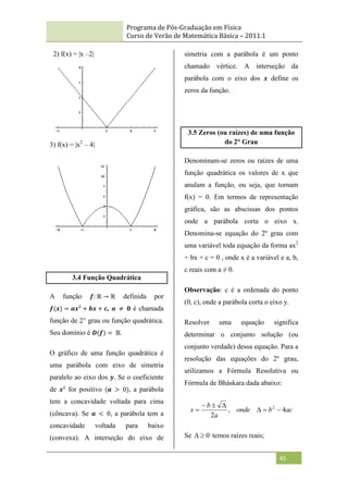 Programa de Pós-Graduação em Física
Curso de Verão de Matemática Básica – 2011.1
45
2) f(x) = |x –2|
3) f(x) = |x2
– 4|
3.4 Função Quadrática
A função 𝒇: ℝ → ℝ definida por
𝒇(𝒙) = 𝒂𝒙² + 𝒃𝒙 + 𝒄, 𝒂 ≠ 𝟎 é chamada
função de 2° grau ou função quadrática.
Seu domínio é 𝑫(𝒇) = ℝ.
O gráfico de uma função quadrática é
uma parábola com eixo de simetria
paralelo ao eixo dos 𝒚. Se o coeficiente
de 𝒙² for positivo (𝒂 > 0), a parábola
tem a concavidade voltada para cima
(côncava). Se 𝒂 < 0, a parábola tem a
concavidade voltada para baixo
(convexa). A interseção do eixo de
simetria com a parábola é um ponto
chamado vértice. A interseção da
parábola com o eixo dos 𝒙 define os
zeros da função.
3.5 Zeros (ou raízes) de uma função
do 2° Grau
Denominam-se zeros ou raízes de uma
função quadrática os valores de x que
anulam a função, ou seja, que tornam
f(x) = 0. Em termos de representação
gráfica, são as abscissas dos pontos
onde a parábola corta o eixo x.
Denomina-se equação do 2º grau com
uma variável toda equação da forma ax2
+ bx + c = 0 , onde x é a variável e a, b,
c reais com a ≠ 0.
Observação: c é a ordenada do ponto
(0, c), onde a parábola corta o eixo y.
Resolver uma equação significa
determinar o conjunto solução (ou
conjunto verdade) dessa equação. Para a
resolução das equações do 2º grau,
utilizamos a Fórmula Resolutiva ou
Fórmula de Bháskara dada abaixo:
ac
b
onde
a
b
x 4
,
2
2







Se 0

 temos raízes reais;
 