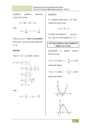 Programa de Pós-Graduação em Física
Curso de Verão de Matemática Básica – 2011.1
47
quadrados, podemos facilmente
escrevê-la na forma
𝒚 = 𝒂(𝒙 – 𝒙𝒗)𝟐
+ 𝒚𝒗
onde
sendo (xv, yv) o vértice da parábola.
Neste caso o eixo de simetria é dado por
x = xv.
Dedução
Seja ax² + bx +c, isolando a temos:
v
v y
x
x
a
a
ac
b
a
b
x
a
c
a
b
a
b
x
a
a
c
a
b
a
b
x
a
b
x
a
a
c
x
a
b
x
a
c
bx
ax
















































2
2
2
2
2
2
2
2
2
2
2
2
)
(
4
4
2
4
2
4
4
2
2
onde
𝑥𝑣 = −
𝑏
2𝑎
e 𝑦𝑣 = −
∆
4𝑎
Exemplo 9:
1) A parábola dada por 𝐲 = 𝐱
2
– 𝟔𝐱 +
𝟓 pode ser escrita como:
4
)
3
( 2


 x
y
O vértice da parábola é (𝒙𝒗, 𝒚𝒗) =
(𝟑, – 𝟒) e o eixo de simetria é 𝒙 = 𝟑.
3.6 Valor máximo e valor mínimo da
função do 2° Grau
Examinando os gráficos abaixo,
observa-se que:
* Se 0

a então
a
yv
4


 é o valor
mínimo da função;
* Se 0

a então
a
yv
4


 é o valor
máximo da função.
 