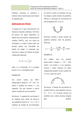 Programa de Pós-Graduação em Física
Curso de Verão de Matemática Básica – 2011.1
48
Podemos encontrar os máximos e
mínimos desta maneira para uma função
de segundo grau.
Aplicação em Física
A função do 2º grau está presente em
inúmeras situações cotidianas. Na Física
ela possui um papel importante na
análise dos movimentos uniformemente
variados (MUV), pois em razão da
aceleração, os corpos variam tanto sua
posição quanto sua velocidade em
função do tempo. A expressão que
relaciona o espaço em função do tempo
é dada pela expressão
2
0
0
2
1
at
t
v
S
S 


onde a é a aceleração, S0 é a posição
inicial e V0 é a velocidade inicial.
Exemplo 10:
Um móvel realiza um MUV
obedecendo à função S = 2t2
- 18t + 36,
sendo S medido em metros e t em
segundos. Em que instante o móvel
muda o sentido de seu movimento?
Resolução: A equação do movimento é
do segundo grau, então ela descreve
uma parábola côncava (a = 2, a > 0). A
mudança de sentido de movimentação
do móvel se dará no momento em que
ele atingir o ponto mínimo da parábola.
Observe a ilustração do movimento do
móvel (gráfico de S versus t):
Devemos calcular o ponto mínimo da
parábola (mínimo valor da posição),
dado por:
𝑡𝑣 = −
𝑏
2𝑎
= −
−18
2.2
=
18
4
= 4,5𝑠
Exemplo 11:
Um canhão atira um projétil,
descrevendo a função s = -9t2
+ 120t,
sendo s em metros e t em segundos.
Calcule o ponto máximo de altura
atingida pelo projétil. (Veja o gráfico de
S versus t para este caso).
Resolução: A função do movimento do
projétil descreve uma parábola convexa
(a = -9, a < 0). O ponto máximo da
parábola será a altura máxima atingida
pelo projétil.
 
