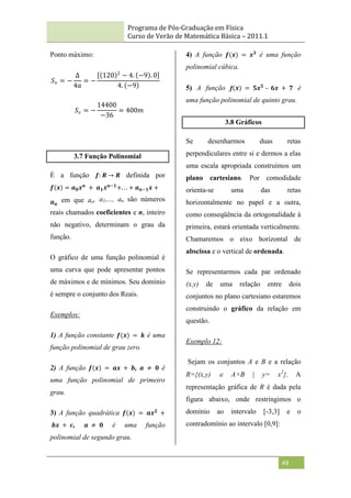 Programa de Pós-Graduação em Física
Curso de Verão de Matemática Básica – 2011.1
49
Ponto máximo:
𝑆𝑣 = −
∆
4𝑎
= −
120 2
− 4. −9 . 0
4. −9
𝑆𝑣 = −
14400
−36
= 400𝑚
3.7 Função Polinomial
É a função 𝒇: 𝑹 → 𝑹 definida por
𝒇 𝒙 = 𝒂𝟎𝒙𝒏
+ 𝒂𝟏𝒙𝒏−𝟏
+. . . + 𝒂𝒏−𝟏𝒙 +
𝒂𝒏
em que ao, a1,..., an são números
reais chamados coeficientes e n, inteiro
não negativo, determinam o grau da
função.
O gráfico de uma função polinomial é
uma curva que pode apresentar pontos
de máximos e de mínimos. Seu domínio
é sempre o conjunto dos Reais.
Exemplos:
1) A função constante 𝒇(𝒙) = 𝒌 é uma
função polinomial de grau zero.
2) A função 𝒇(𝒙) = 𝒂𝒙 + 𝒃, 𝒂 ≠ 𝟎 é
uma função polinomial de primeiro
grau.
3) A função quadrática 𝒇(𝒙) = 𝒂𝒙𝟐
+
𝒃𝒙 + 𝒄, 𝒂 ≠ 𝟎 é uma função
polinomial de segundo grau.
4) A função 𝒇(𝒙) = 𝒙𝟑
é uma função
polinomial cúbica.
5) A função f(𝒙) = 𝟓𝒙𝟓
– 𝟔𝒙 + 𝟕 é
uma função polinomial de quinto grau.
3.8 Gráficos
Se desenharmos duas retas
perpendiculares entre si e dermos a elas
uma escala apropriada construímos um
plano cartesiano. Por comodidade
orienta-se uma das retas
horizontalmente no papel e a outra,
como conseqüência da ortogonalidade à
primeira, estará orientada verticalmente.
Chamaremos o eixo horizontal de
abscissa e o vertical de ordenada.
Se representarmos cada par ordenado
(x,y) de uma relação entre dois
conjuntos no plano cartesiano estaremos
construindo o gráfico da relação em
questão.
Exemplo 12:
Sejam os conjuntos A e B e a relação
R={(x,y)  A×B | y= x2
}. A
representação gráfica de R é dada pela
figura abaixo, onde restringimos o
domínio ao intervalo [-3,3] e o
contradomínio ao intervalo [0,9]:
 