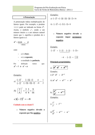 Programa de Pós-Graduação em Física
Curso de Verão de Matemática Básica – 2011.1
5
6 Potenciação
A potenciação indica multiplicações de
fatores iguais. Por exemplo, o produto
3
.
3
.
3
.
3 pode ser indicado na forma 4
3 .
Assim, o símbolo n
a , sendo a um
número inteiro e n um número natural
maior que 1, significa o produto de n
fatores iguais a a:

 

 

fatores
n
n
a
a
a
a
a .
...
.
.
.

onde:
- a é a base;
- n é o expoente;
- o resultado é a potência.
Por definição temos que:
a
a
e
a 
 1
0
1
Exemplos:
 
 
  
    2
1
8
4
2
.
2
.
2
2
.
2
2
2
) 3
2












a
16
9
4
3
.
4
3
4
3
)
2








b
  8
2
)
3



c
Cuidado com os sinais!!!
o Número negativo elevado a
expoente par fica positivo.
Exemplos:
       16
2
.
2
.
2
.
2
2
)
4







a
      9
3
3
3
)
2






b
o Número negativo elevado a
expoente ímpar permanece
negativo.
Exemplo:
       






 2
2
2
2
3

 

 

=   

 2
4 8

Principais propriedades:
a)
n
m
n
m
a
a
a 


Exemplos:
i) 2
2
2
2
2 

 x
x
ii) 11
7
4
7
4
a
a
a
a 

 
b)
n
m
n
m
a
a
a 

Exemplos:
i) x
x

 4
4
3
3
3
ii) 1
5
4
5
4



 a
a
a
a
 