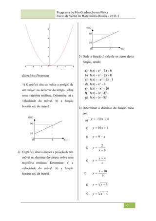 Programa de Pós-Graduação em Física
Curso de Verão de Matemática Básica – 2011.1
50
Exercícios Propostos
1) O gráfico abaixo indica a posição de
um móvel no decorrer do tempo, sobre
uma trajetória retilínea. Determine: a) a
velocidade do móvel. b) a função
horária s(t) do móvel.
2) O gráfico abaixo indica a posição de um
móvel no decorrer do tempo, sobre uma
trajetória retilínea. Determine: a) a
velocidade do móvel. b) a função
horária s(t) do móvel.
3) Dada a função f, calcule os zeros desta
função, sendo:
4) Determinar o domínio da função dada
por:
a) 4
10 

 x
y
b) 1
10 
 x
y
c) x
y 
 9
d)
6
2


x
y
e)
x
x
y
4


f)
9
10


x
y
g) 5

 x
y
h) 3
4

 x
y
 