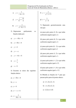 Programa de Pós-Graduação em Física
Curso de Verão de Matemática Básica – 2011.1
51
i)
8
6
1



x
y
j)
4
15

 x
y
k)
3
4
1



x
y
5) Representar graficamente as
funções dadas por:
a) 4
10 

 x
y
b) 4
10 
 x
y
c) 4

y
d) x
y 

e) 4
4 

 x
y
f)
x
y
1

g) 9

x
6) Encontre as raízes das seguintes
funções abaixo:
a) 4
10 
 x
y
b) x
y 
c) 4

y
d) 4


 x
y
e)
4
10
1


x
y
f)
3
1



x
y
g)
4
1


x
y
7) Represente geometricamente uma
reta que:
(a) passe pelo ponto (2, 0) e que tenha
coeficiente angular igual a -2.
(b) passe pelo ponto (0, 2) e que tenha
coeficiente angular igual a -2.
(c) passe pelo ponto (0, −2) e que tenha
coeficiente angular igual a 2.
(d) passe pelo ponto (1, 2) e que tenha
coeficiente angular igual a -1.
(e) passe pelo ponto (−1, 2) e que tenha
coeficiente angular igual a 1/2.
(f) passe pelo ponto (−1, 0) e que tenha
coeficiente angular igual a -1/2.
8) Obtenha as funções de 1º grau que
passam pelos pares de pontos abaixo:
a) (-1, 2) e (2, -1)
b) (-1, 0) e (3, 2)
c) (3,2) e (-1,0)
 