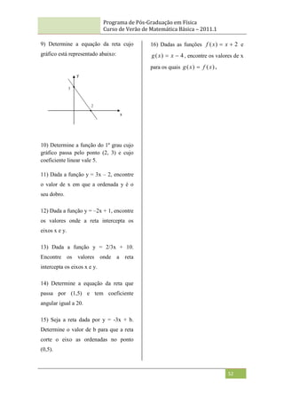 Programa de Pós-Graduação em Física
Curso de Verão de Matemática Básica – 2011.1
52
9) Determine a equação da reta cujo
gráfico está representado abaixo:
10) Determine a função do 1º grau cujo
gráfico passa pelo ponto (2, 3) e cujo
coeficiente linear vale 5.
11) Dada a função y = 3x – 2, encontre
o valor de x em que a ordenada y é o
seu dobro.
12) Dada a função y = –2x + 1, encontre
os valores onde a reta intercepta os
eixos x e y.
13) Dada a função y = 2/3x + 10.
Encontre os valores onde a reta
intercepta os eixos x e y.
14) Determine a equação da reta que
passa por (1,5) e tem coeficiente
angular igual a 20.
15) Seja a reta dada por y = -3x + b.
Determine o valor de b para que a reta
corte o eixo as ordenadas no ponto
(0,5).
16) Dadas as funções 2
)
( 
 x
x
f e
4
)
( 
 x
x
g , encontre os valores de x
para os quais )
(
)
( x
f
x
g  .
 