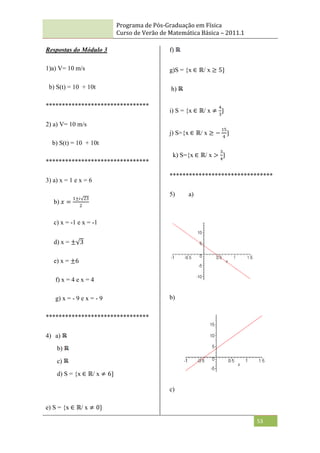 Programa de Pós-Graduação em Física
Curso de Verão de Matemática Básica – 2011.1
53
Respostas do Módulo 3
1)a) V= 10 m/s
b) S(t) = 10 + 10t
********************************
2) a) V= 10 m/s
b) S(t) = 10 + 10t
********************************
3) a) x = 1 e x = 6
b) 𝑥 =
1±𝑖 23
2
c) x = -1 e x = -1
d) x = ± 3
e) x = ±6
f) x = 4 e x = 4
g) x = - 9 e x = - 9
********************************
4) a)
b)
c)
d) S = {x ∈ ℝ/ x ≠ 6}
e) S = {x ∈ ℝ/ x ≠ 0}
f)
g)S = {x ∈ ℝ/ x ≥ 5}
h)
i) S = {x ∈ ℝ/ x ≠
4
3
}
j) S={x ∈ ℝ/ x ≥ −
15
4
}
k) S={x ∈ ℝ/ x >
3
4
}
********************************
5) a)
b)
c)
 