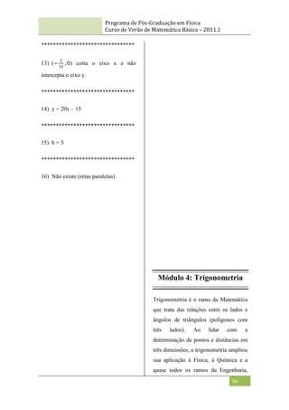 Programa de Pós-Graduação em Física
Curso de Verão de Matemática Básica – 2011.1
56
********************************
13) (−
1
15
, 0) corta o eixo x e não
intercepta o eixo y.
********************************
14) y = 20x – 15
********************************
15) b = 5
********************************
16) Não existe (retas paralelas).
Módulo 4: Trigonometria
Trigonometria é o ramo da Matemática
que trata das relações entre os lados e
ângulos de triângulos (polígonos com
três lados). Ao lidar com a
determinação de pontos e distâncias em
três dimensões, a trigonometria ampliou
sua aplicação à Física, à Química e a
quase todos os ramos da Engenharia,
 