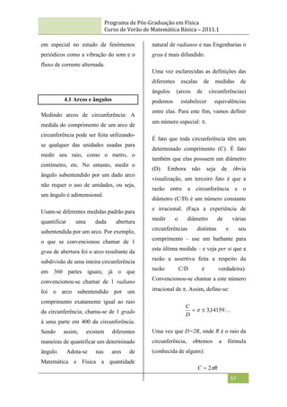 Programa de Pós-Graduação em Física
Curso de Verão de Matemática Básica – 2011.1
57
em especial no estudo de fenômenos
periódicos como a vibração do som e o
fluxo de corrente alternada.
4.1 Arcos e ângulos
Medindo arcos de circunferência: A
medida do comprimento de um arco de
circunferência pode ser feita utilizando-
se qualquer das unidades usadas para
medir seu raio, como o metro, o
centímetro, etc. No entanto, medir o
ângulo subentendido por um dado arco
não requer o uso de unidades, ou seja,
um ângulo é adimensional.
Usam-se diferentes medidas padrão para
quantificar uma dada abertura
subentendida por um arco. Por exemplo,
o que se convencionou chamar de 1
grau de abertura foi o arco resultante da
subdivisão de uma inteira circunferência
em 360 partes iguais; já o que
convencionou-se chamar de 1 radiano
foi o arco subentendido por um
comprimento exatamente igual ao raio
da circunferência; chama-se de 1 grado
à uma parte em 400 da circunferência.
Sendo assim, existem diferentes
maneiras de quantificar um determinado
ângulo. Adota-se nas ares de
Matemática e Física a quantidade
natural de radianos e nas Engenharias o
grau é mais difundido.
Uma vez esclarecidas as definições das
diferentes escalas de medidas de
ângulos (arcos de circunferências)
podemos estabelecer equivalências
entre elas. Para este fim, vamos definir
um número especial: .
É fato que toda circunferência têm um
determinado comprimento (C). É fato
também que elas possuem um diâmetro
(D). Embora não seja de óbvia
visualização, um terceiro fato é que a
razão entre a circunferência e o
diâmetro (C/D) é um número constante
e irracional. (Faça a experiência de
medir o diâmetro de várias
circunferências distintas e seu
comprimento – use um barbante para
esta última medida – e veja per si que a
razão a assertiva feita a respeito da
razão C/D é verdadeira).
Convencionou-se chamar a este número
irracional de . Assim, define-se:

14159
,
3

 
D
C
Uma vez que D=2R, onde R é o raio da
circunferência, obtemos a fórmula
(conhecida de alguns):
R
C 
2

 