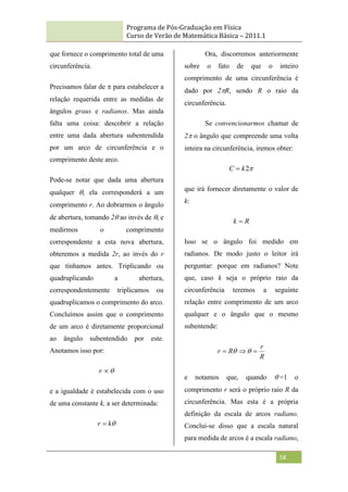 Programa de Pós-Graduação em Física
Curso de Verão de Matemática Básica – 2011.1
58
que fornece o comprimento total de uma
circunferência.
Precisamos falar de  para estabelecer a
relação requerida entre as medidas de
ângulos graus e radianos. Mas ainda
falta uma coisa: descobrir a relação
entre uma dada abertura subentendida
por um arco de circunferência e o
comprimento deste arco.
Pode-se notar que dada uma abertura
qualquer , ela corresponderá a um
comprimento r. Ao dobrarmos o ângulo
de abertura, tomando 2 ao invés de , e
medirmos o comprimento
correspondente a esta nova abertura,
obteremos a medida 2r, ao invés do r
que tínhamos antes. Triplicando ou
quadruplicando a abertura,
correspondentemente triplicamos ou
quadruplicamos o comprimento do arco.
Concluímos assim que o comprimento
de um arco é diretamente proporcional
ao ângulo subentendido por este.
Anotamos isso por:


r
e a igualdade é estabelecida com o uso
de uma constante k, a ser determinada:

k
r 
Ora, discorremos anteriormente
sobre o fato de que o inteiro
comprimento de uma circunferência é
dado por 2R, sendo R o raio da
circunferência.
Se convencionarmos chamar de
2 o ângulo que compreende uma volta
inteira na circunferência, iremos obter:

2
k
C 
que irá fornecer diretamente o valor de
k:
R
k 
Isso se o ângulo foi medido em
radianos. De modo justo o leitor irá
perguntar: porque em radianos? Note
que, caso k seja o próprio raio da
circunferência teremos a seguinte
relação entre comprimento de um arco
qualquer e o ângulo que o mesmo
subentende:
R
r
R
r 

 

e notamos que, quando =1 o
comprimento r será o próprio raio R da
circunferência. Mas esta é a própria
definição da escala de arcos radiano.
Conclui-se disso que a escala natural
para medida de arcos é a escala radiano,
 