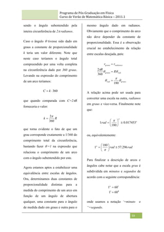 Programa de Pós-Graduação em Física
Curso de Verão de Matemática Básica – 2011.1
59
sendo o ângulo subentendido pela
inteira circunferência de 2radianos.
Caso o ângulo  tivesse sido dado em
graus a constante de proporcionalidade
k teria um valor diferente. Note que
neste caso teríamos o ângulo total
compreendido por uma volta completa
na circunferência dado por 360 graus.
Levando na expressão do comprimento
de um arco teríamos:
360

 k
C
que quando comparada com C=2R
forneceria o valor:
R
k
360
2

que torna evidente o fato de que um
grau corresponde exatamente a 1/360 do
comprimento total da circunferência,
bastando fazer =1 na expressão que
relaciona o comprimento de um arco
com o ângulo subentendido por este.
Agora estamos aptos a estabelecer uma
equivalência entre escalas de ângulos.
Ora, determinamos duas constantes de
proporcionalidade distintas para a
medida do comprimento de um arco em
função de um ângulo de abertura
qualquer, uma constante para o ângulo
de medida dado em graus e outra para o
mesmo ângulo dado em radianos.
Obviamente que o comprimento do arco
não deve depender da constante de
proporcionalidade. Essa é a observação
crucial no estabelecimento da relação
entre escalas desejada, pois:
graus
rad
rad
graus
radianos
graus
R
R
r
r






180
360
2



A relação acima pode ser usada para
converter uma escala na outra, radianos
em graus e vice-versa. Finalmente note
que:
o
o
rad 017453
.
0
180
1 








ou, equivalentemente:
rad
rad
o
296
.
57
180
1 








Para finalizar a descrição de arcos e
ângulos cabe notar que a escala grau é
subdividida em minutos e segundos de
acordo com a seguinte correspondência:
0
6
1
0
6
1






o
onde usamos a notação ‘=minuto e
“=segundo.
 
