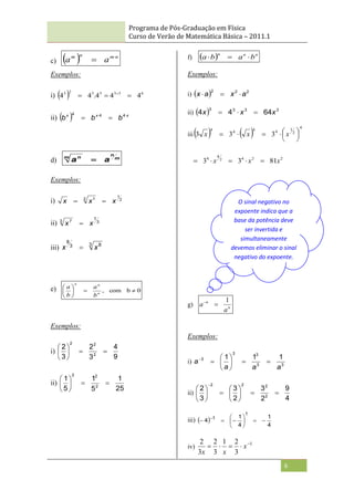 Programa de Pós-Graduação em Física
Curso de Verão de Matemática Básica – 2011.1
6
c)   n
m
n
m
a
a 

Exemplos:
i)   6
3
3
3
3
2
3
4
4
4
.
4
4 

 
ii)   x
x
x
b
b
b 


 4
4
4
d) m
n
m n
a
a 
Exemplos:
i) 2
1
2 1
x
x
x 

ii) 3
7
3 7
x
x 
iii) 3 8
3
8
x
x 
e) 0
b
com
, 







n
n
n
b
a
b
a
Exemplos:
i)
9
4
3
2
3
2
2
2
2








ii)
25
1
5
1
5
1
2
2
2








f)   n
n
n
b
a
b
a 


Exemplos:
i)   2
2
2
a
x
a
x 


ii)   3
3
3
3
64
4
4 x
x
x 


iii   
4
2
1
4
4
4
4
3
3
3 








 x
x
x
2
2
4
2
4
4
81
3
3 x
x
x 




g) n
n
a
a
1


Exemplos:
i) 3
3
3
3
3 1
1
1
a
a
a
a 









ii)
4
9
2
3
2
3
3
2
2
2
2
2
















iii)  
4
1
4
1
4
1
1










 
iv)
1
3
2
1
3
2
3
2 



 x
x
x
O sinal negativo no
expoente indica que a
base da potência deve
ser invertida e
simultaneamente
devemos eliminar o sinal
negativo do expoente.
 