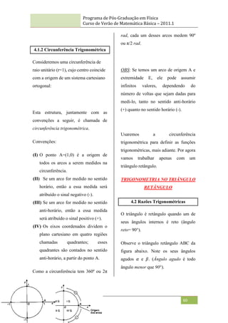 Programa de Pós-Graduação em Física
Curso de Verão de Matemática Básica – 2011.1
60
4.1.2 Circunferência Trigonométrica
Consideremos uma circunferência de
raio unitário (r=1), cujo centro coincide
com a origem de um sistema cartesiano
ortogonal:
Esta estrutura, juntamente com as
convenções a seguir, é chamada de
circunferência trigonométrica.
Convenções:
(I) O ponto A=(1,0) é a origem de
todos os arcos a serem medidos na
circunferência.
(II) Se um arco for medido no sentido
horário, então a essa medida será
atribuído o sinal negativo (-).
(III) Se um arco for medido no sentido
anti-horário, então a essa medida
será atribuído o sinal positivo (+).
(IV) Os eixos coordenados dividem o
plano cartesiano em quatro regiões
chamadas quadrantes; esses
quadrantes são contados no sentido
anti-horário, a partir do ponto A.
Como a circunferência tem 360º ou 2π
rad, cada um desses arcos medem 90º
ou π/2 rad.
OBS: Se temos um arco de origem A e
extremidade E, ele pode assumir
infinitos valores, dependendo do
número de voltas que sejam dadas para
medi-lo, tanto no sentido anti-horário
(+) quanto no sentido horário (-).
Usaremos a circunferência
trigonométrica para definir as funções
trigonométricas, mais adiante. Por agora
vamos trabalhar apenas com um
triângulo retângulo.
TRIGONOMETRIA NO TRIÂNGULO
RETÂNGULO
4.2 Razões Trigonométricas
O triângulo é retângulo quando um de
seus ângulos internos é reto (ângulo
reto= 90°).
Observe o triângulo retângulo ABC da
figura abaixo. Note os seus ângulos
agudos 𝛼 e 𝛽. (Ângulo agudo é todo
ângulo menor que 90°).
 