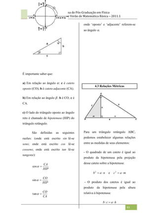 Programa de Pós-Graduação em Física
Curso de Verão de Matemática Básica – 2011.1
61
É importante saber que:
a) Em relação ao ângulo 𝛼: c é cateto
oposto (CO); b é cateto adjacente (CA).
b) Em relação ao ângulo 𝛽: b é CO; c é
CA.
c) O lado do triângulo oposto ao ângulo
reto é chamado de hipotenusa (HIP) do
triângulo retângulo.
São definidas as seguintes
razões: (onde está escrito sinlê-se
seno; onde está escrito cos lê-se
cosseno; onde está escrito tan lê-se
tangente):
HIP
CA


cos
HIP
CO


sin
CA
CO


tan
onde „oposto‟ e „adjacente‟ referem-se
ao ângulo .
4.3 Relações Métricas
Para um triângulo retângulo ABC,
podemos estabelecer algumas relações
entre as medidas de seus elementos:
- O quadrado de um cateto é igual ao
produto da hipotenusa pela projeção
desse cateto sobre a hipotenusa:
n
a
b 

2
e m
a
c 

2
- O produto dos catetos é igual ao
produto da hipotenusa pela altura
relativa à hipotenusa:
h
a
c
b 


 