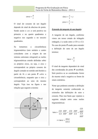 Programa de Pós-Graduação em Física
Curso de Verão de Matemática Básica – 2011.1
63
r
a


cos
O sinal do cosseno de um ângulo
depende do sinal da abscissa do ponto.
Sendo assim o cos  será positivo no
primeiro e no quarto quadrantes e
negativo nos segundo e no terceiro
quadrantes.
Se tomarmos a circunferência
trigonométrica (raio unitário e centro
coincidente com a origem de um
sistema cartesiano ortogonal) as razões
trigonométricas estarão definidas sobre
os próprios eixos, ou seja, o eixo x
corresponderá ao próprio cosseno do
ângulo contado no sentido anti-horário a
partir de 0x e um ponto P sobre a
circunferência, enquanto que o eixo y
corresponderá ao seno do mesmo
ângulo. Veja isso na figura e nas
relações que seguem a mesma:
x
x
y
y




1
cos
1
sin


Extensão da tangente de um ângulo:
A tangente de um ângulo, conforme
vimos em nosso estudo do triângulo
retângulo, é a razão entre o CO e o CA.
No caso do ponto P usado para estender
a definição do seno de um ângulo
teremos:
a
b


tan
O sinal da tangente dependerá do sinal
das coordenadas do ponto P escolhido.
Será positiva se as coordenadas forem
do mesmo sinal e negativa se forem de
sinais contrários.
Notar que podemos estender a definição
de tangente somente conhecendo as
extensões das definições de seno e
cosseno. Para isso basta que vejamos a
seguinte relação entre estas razões
trigonométricas:




cos
sin
tan
tan







HIP
CA
HIP
CO
CA
HIP
HIP
CO
HIP
HIP
CA
CO
 