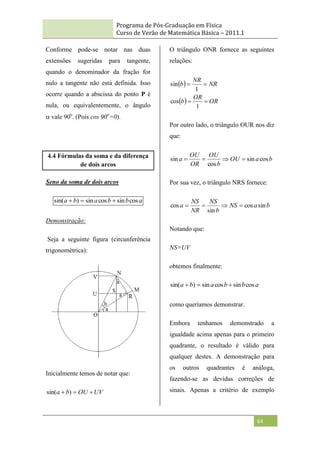 Programa de Pós-Graduação em Física
Curso de Verão de Matemática Básica – 2011.1
64
Conforme pode-se notar nas duas
extensões sugeridas para tangente,
quando o denominador da fração for
nulo a tangente não está definida. Isso
ocorre quando a abscissa do ponto P é
nula, ou equivalentemente, o ângulo
vale 90o
. (Pois cos 90o
=0).
4.4 Fórmulas da soma e da diferença
de dois arcos
Seno da soma de dois arcos
a
b
b
a
b
a cos
sin
cos
sin
)
sin( 


Demonstração:
Seja a seguinte figura (circunferência
trigonométrica):
Inicialmente temos de notar que:
UV
OU
b
a 

 )
sin(
O triângulo ONR fornece as seguintes
relações:
 
  OR
OR
b
NR
NR
b




1
cos
1
sin
Por outro lado, o triângulo OUR nos diz
que:
b
a
OU
b
OU
OR
OU
a cos
sin
cos
sin 



Por sua vez, o triângulo NRS fornece:
b
a
NS
b
NS
NR
NS
a sin
cos
sin
cos 



Notando que:
NS=UV
obtemos finalmente:
a
b
b
a
b
a cos
sin
cos
sin
)
sin( 


como queríamos demonstrar.
Embora tenhamos demonstrado a
igualdade acima apenas para o primeiro
quadrante, o resultado é válido para
qualquer destes. A demonstração para
os outros quadrantes é análoga,
fazendo-se as devidas correções de
sinais. Apenas a critério de exemplo
 