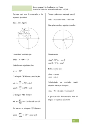 Programa de Pós-Graduação em Física
Curso de Verão de Matemática Básica – 2011.1
65
faremos mais uma demonstração, a do
segundo quadrante.
Seja a nova figura:
Novamente notamos que:
UV
OV
b
a 

 )
sin(
Definimos o ângulo auxiliar
o
a 90



O triângulo ORN fornece as relações:
b
OR
OR
b
b
NR
NR
b
cos
1
cos
sin
1
sin






O triângulo NRS fornece:
UV
b
RS
NR
RS



 sin
sin
sin 

Por sua vez, o triângulo OVR fornece:
b
OV
OR
OV
cos
cos
cos 
 


Temos então como resultado parcial:
b
b
b
a sin
sin
cos
cos
)
sin( 
 


Mas, observando o seguinte desenho:
Notamos que:




sin
)
90
cos(
cos
)
90
sin(





o
o
Então, ocorre que:
a
a
sin
cos
cos
sin





Substituindo no resultado parcial
obtemos a relação desejada:
b
a
b
a
b
a cos
cos
cos
sin
)
sin( 


o que conclui a demonstração para um
ângulo no segundo quadrante.
 