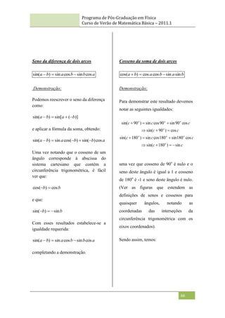 Programa de Pós-Graduação em Física
Curso de Verão de Matemática Básica – 2011.1
66
Seno da diferença de dois arcos
a
b
b
a
b
a cos
sin
cos
sin
)
sin( 


Demonstração:
Podemos reescrever o seno da diferença
como:
)]
(
sin[
)
sin( b
a
b
a 



e aplicar a fórmula da soma, obtendo:
a
b
b
a
b
a cos
)
sin(
)
cos(
sin
)
sin( 




Uma vez notando que o cosseno de um
ângulo corresponde à abscissa do
sistema cartesiano que contém a
circunferência trigonométrica, é fácil
ver que:
b
b cos
)
cos( 

e que:
b
b sin
)
sin( 


Com esses resultados estabelece-se a
igualdade requerida:
a
b
b
a
b
a cos
sin
cos
sin
)
sin( 


completando a demonstração.
Cosseno da soma de dois arcos
b
a
b
a
b
a sin
sin
cos
cos
)
cos( 


Demonstração:
Para demonstrar este resultado devemos
notar as seguintes igualdades:
c
c
c
c
c
c
c
c
c
c
o
o
o
o
o
o
o
o
sin
)
180
sin(
cos
180
sin
180
cos
sin
)
180
sin(
cos
)
90
sin(
cos
90
sin
90
cos
sin
)
90
sin(













uma vez que cosseno de 90o
é nulo e o
seno deste ângulo é igual a 1 e cosseno
de 180o
é -1 e seno deste ângulo é nulo.
(Ver as figuras que estendem as
definições de senos e cossenos para
quaisquer ângulos, notando as
coordenadas das interseções da
circunferência trigonométrica com os
eixos coordenados).
Sendo assim, temos:
 