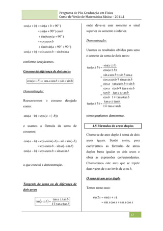 Programa de Pós-Graduação em Física
Curso de Verão de Matemática Básica – 2011.1
67
a
b
b
a
b
a
a
b
b
a
a
b
b
a
b
a
b
a
o
o
o
o
o
sin
sin
cos
cos
)
cos(
)
90
90
sin(
sin
cos
cos
)
90
cos(
sin
cos
)
90
sin(
)
90
sin(
)
cos(















conforme desejávamos.
Cosseno da diferença de dois arcos
b
a
b
a
b
a sin
sin
cos
cos
)
cos( 


Demonstração:
Reescrevemos o cosseno desejado
como:
))
(
cos(
)
cos( b
a
b
a 



e usamos a fórmula da soma de
cossenos:
b
a
b
a
b
a
b
a
b
a
b
a
b
a
b
a
sin
sin
cos
cos
)
cos(
)
sin
(
sin
cos
cos
)
sin(
sin
)
cos(
cos
)
cos(











o que conclui a demonstração.
Tangente da soma ou da diferença de
dois arcos
 
b
a
b
a
b
a
tan
tan
1
tan
tan
tan




onde deve-se usar somente o sinal
superior ou somente o inferior.
Demonstração:
Usamos os resultados obtidos para seno
e cosseno da soma de dois arcos:
b
a
b
a
b
a
b
a
b
a
b
b
b
a
b
b
b
a
a
a
b
a
b
a
a
b
b
a
b
a
b
a
b
a
tan
tan
1
tan
tan
)
tan(
tan
tan
1
tan
tan
cos
cos
sin
tan
cos
sin
cos
tan
cos
cos
sin
sin
cos
cos
cos
sin
cos
sin
)
cos(
)
sin(
)
tan(



















como queríamos demonstrar.
4.5 Fórmulas de arcos duplos
Chama-se de arco duplo à soma de dois
arcos iguais. Sendo assim, para
escrevermos as fórmulas de arcos
duplos basta igualar os dois arcos e
obter as expressões correspondentes.
Chamaremos este arco que se repete
duas vezes de x ao invés de a ou b.
O seno de um arco duplo
Temos neste caso:
x
x
x
x
x
x
x
cos
sin
cos
sin
)
sin(
2
sin




 