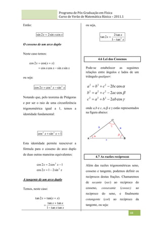 Programa de Pós-Graduação em Física
Curso de Verão de Matemática Básica – 2011.1
68
Então:
x
x
x cos
sin
2
2
sin 
O cosseno de um arco duplo
Neste caso temos:
x
x
x
x
x
x
x
sin
sin
cos
cos
)
cos(
2
cos




ou seja:
x
x
x 2
2
sin
cos
2
cos 

Notando que, pelo teorema de Pitágoras
e por ser o raio de uma circunferência
trigonométrica igual a 1, temos a
identidade fundamental:
1
sin
cos 2
2

 x
x
Esta identidade permite reescrever a
fórmula para o cosseno do arco duplo
de duas outras maneiras equivalentes:
x
x
x
x
2
2
sin
2
1
2
cos
1
cos
2
2
cos




A tangente de um arco duplo
Temos, neste caso:
x
x
x
x
x
x
x
tan
tan
1
tan
tan
)
tan(
2
tan





ou seja,
x
x
x 2
tan
1
tan
2
2
tan


4.6 Lei dos Cossenos
Pode-se estabelecer as seguintes
relações entre ângulos e lados de um
triângulo qualquer:



cos
2
cos
2
cos
2
2
2
2
2
2
2
2
2
2
ab
b
a
c
ac
c
a
b
bc
c
b
a









onde a,b e c,  e  estão representados
na figura abaixo:
4.7 As razões recíprocas
Além das razões trigonométricas seno,
cosseno e tangente, podemos definir os
recíprocos destas frações. Chamaremos
de secante (sec) ao recíproco do
cosseno, cossecante (cossec) ao
recíproco do seno, e finalmente
cotangente (cot) ao recíproco da
tangente, ou seja:
 