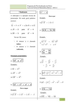 Programa de Pós-Graduação em Física
Curso de Verão de Matemática Básica – 2011.1
7
7 Radiciação
A radiciação é a operação inversa da
potenciação. De modo geral podemos
escrever:
 
1
n 




 n
e
a
b
b
a n
n
a) 4
2
2
4 2

 pois
b) 8
2
2
8 3
3

 pois
Na raiz n
a , temos:
- O número n é chamado
índice;
- O número a é chamado
radicando.
Principais propriedades:
a) n
p
n p
a
a 
Exemplos:
i) 3
1
3
2
2 
ii) 2
3
3
4
4 
iii) 5
2
5 2
6
6 
b) a
a
a
a 1
n
n
n n



Para n ímpar
Exemplo:
i)       2
2
2
2
1
3
3
3 3







a
a
n n

Para n par
Exemplo:
i)   2
2
2
2




c) n
n
n
b
a
b
a 


Exemplo:
i)
2
3
6
3
3
3 6
3 3
3 6
3
b
a
b
a
b
a
b
a







d) n
n
n
b
a
b
a

Exemplo:
i)
5
3
2
5
3
2
5
2
6
5
6
5
6
b
a
ou
b
a
b
a
b
a
b
a



e)   n
m
m
n
m
n
m
n
m
n
b
b
b
b
b 











1
1
1
1
Exemplo:
i)   2
3
1
3
2
1
3
2
1
3
2
1
3
5
5
5
5
5 











f) n
m
n m
a
a 

Exemplo:
i) 6
2
3
3 2
3
3
3 
 
 