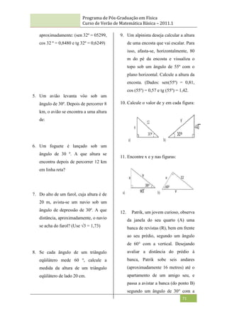 Programa de Pós-Graduação em Física
Curso de Verão de Matemática Básica – 2011.1
71
aproximadamente: (sen 32º = 05299,
cos 32 º = 0,8480 e tg 32º = 0,6249)
5. Um avião levanta vôo sob um
ângulo de 30º. Depois de percorrer 8
km, o avião se encontra a uma altura
de:
6. Um foguete é lançado sob um
ângulo de 30 º. A que altura se
encontra depois de percorrer 12 km
em linha reta?
7. Do alto de um farol, cuja altura é de
20 m, avista-se um navio sob um
ângulo de depressão de 30º. A que
distância, aproximadamente, o navio
se acha do farol? (Use √3 = 1,73)
8. Se cada ângulo de um triângulo
eqüilátero mede 60 º, calcule a
medida da altura de um triângulo
eqüilátero de lado 20 cm.
9. Um alpinista deseja calcular a altura
de uma encosta que vai escalar. Para
isso, afasta-se, horizontalmente, 80
m do pé da encosta e visualiza o
topo sob um ângulo de 55º com o
plano horizontal. Calcule a altura da
encosta. (Dados: sen(55º) = 0,81,
cos (55º) = 0,57 e tg (55º) = 1,42.
10. Calcule o valor de y em cada figura:
11. Encontre x e y nas figuras:
12. Patrik, um jovem curioso, observa
da janela do seu quarto (A) uma
banca de revistas (R), bem em frente
ao seu prédio, segundo um ângulo
de 60° com a vertical. Desejando
avaliar a distância do prédio à
banca, Patrik sobe seis andares
(aproximadamente 16 metros) até o
apartamento de um amigo seu, e
passa a avistar a banca (do ponto B)
segundo um ângulo de 30° com a
 