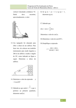 Programa de Pós-Graduação em Física
Curso de Verão de Matemática Básica – 2011.1
72
vertical. Calculando a distância “d”,
Patrik deve encontrar,
aproximadamente, o valor:
13. Um topógrafo foi chamado para
obter a altura de um edifício. Para
fazer isto, ele colocou um teodolito
(instrumento para medir ângulos) a
200 m do edifício e mediu o ângulo
de 30°, como indicado na figura a
seguir. Determine a altura do
edifício.
14. Determine o valor da expressão: y
= 4cos105°
15. Sabendo-se que sen(x) = 5
3
e que x
pertence ao primeiro quadrante,
determine sen(2x).
16. Se tg (x + y) = 2 e tg (y) = 1,
determine tg (x).
17. Sabendo que
a
a
a sin
5
2
cos
sin 

Determine o valor de a
2
sin .
18) Determine o valor de cos(105°).
19) Simplifique a expressão:
x
x
x
x
y
sin
sec
cos
cos
sec



 