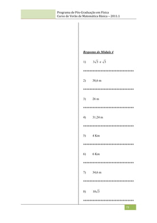Programa de Pós-Graduação em Física
Curso de Verão de Matemática Básica – 2011.1
73
Respostas do Módulo 4
1) 3
3 e 3
********************************
2) 38,6 m
********************************
3) 26 m
********************************
4) 31,24 m
********************************
5) 4 Km
********************************
6) 6 Km
********************************
7) 34,6 m
********************************
8) 3
10
********************************
 