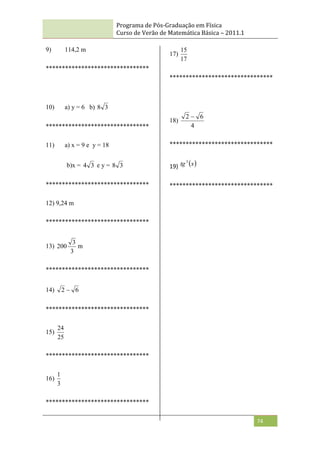 Programa de Pós-Graduação em Física
Curso de Verão de Matemática Básica – 2011.1
74
9) 114,2 m
********************************
10) a) y = 6 b) 3
8
********************************
11) a) x = 9 e y = 18
b)x = 3
4 e y = 3
8
********************************
12) 9,24 m
********************************
13)
3
3
200 m
********************************
14) 6
2 
********************************
15)
25
24
********************************
16)
3
1
********************************
17)
17
15
********************************
18)
4
6
2 
********************************
19)  
x
tg3
********************************
 