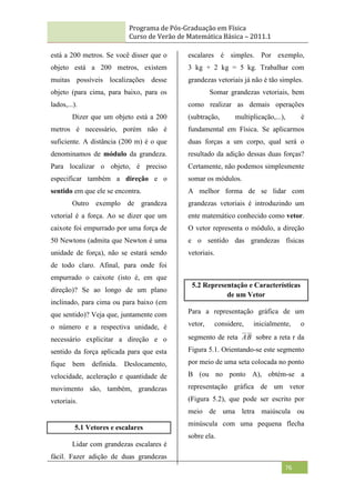 Programa de Pós-Graduação em Física
Curso de Verão de Matemática Básica – 2011.1
76
está a 200 metros. Se você disser que o
objeto está a 200 metros, existem
muitas possíveis localizações desse
objeto (para cima, para baixo, para os
lados,...).
Dizer que um objeto está a 200
metros é necessário, porém não é
suficiente. A distância (200 m) é o que
denominamos de módulo da grandeza.
Para localizar o objeto, é preciso
especificar também a direção e o
sentido em que ele se encontra.
Outro exemplo de grandeza
vetorial é a força. Ao se dizer que um
caixote foi empurrado por uma força de
50 Newtons (admita que Newton é uma
unidade de força), não se estará sendo
de todo claro. Afinal, para onde foi
empurrado o caixote (isto é, em que
direção)? Se ao longo de um plano
inclinado, para cima ou para baixo (em
que sentido)? Veja que, juntamente com
o número e a respectiva unidade, é
necessário explicitar a direção e o
sentido da força aplicada para que esta
fique bem definida. Deslocamento,
velocidade, aceleração e quantidade de
movimento são, também, grandezas
vetoriais.
5.1 Vetores e escalares
Lidar com grandezas escalares é
fácil. Fazer adição de duas grandezas
escalares é simples. Por exemplo,
3 kg + 2 kg = 5 kg. Trabalhar com
grandezas vetoriais já não é tão simples.
Somar grandezas vetoriais, bem
como realizar as demais operações
(subtração, multiplicação,...), é
fundamental em Física. Se aplicarmos
duas forças a um corpo, qual será o
resultado da adição dessas duas forças?
Certamente, não podemos simplesmente
somar os módulos.
A melhor forma de se lidar com
grandezas vetoriais é introduzindo um
ente matemático conhecido como vetor.
O vetor representa o módulo, a direção
e o sentido das grandezas físicas
vetoriais.
5.2 Representação e Características
de um Vetor
Para a representação gráfica de um
vetor, considere, inicialmente, o
segmento de reta B
A sobre a reta r da
Figura 5.1. Orientando-se este segmento
por meio de uma seta colocada no ponto
B (ou no ponto A), obtém-se a
representação gráfica de um vetor
(Figura 5.2), que pode ser escrito por
meio de uma letra maiúscula ou
minúscula com uma pequena flecha
sobre ela.
 
