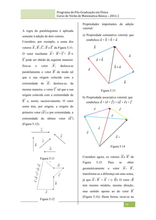 Programa de Pós-Graduação em Física
Curso de Verão de Matemática Básica – 2011.1
79
A regra do paralelogramo é aplicada
somente à adição de dois vetores.
Considere, por exemplo, a soma dos
vetores 𝐴 , 𝐵 , 𝐶 , 𝐷 e 𝐸 da Figura 5.11.
O vetor resultante 𝐴 + 𝐵 + 𝐶 + 𝐷 +
𝐸 pode ser obtido da seguinte maneira:
fixa-se o vetor 𝐴 ; desloca-se
paralelamente o vetor 𝐵 de modo tal
que a sua origem coincida com a
extremidade de 𝐴 ; desloca-se, da
mesma maneira, o vetor 𝐶 tal que a sua
origem coincida com a extremidade de
𝐵 e, assim, sucessivamente. O vetor
soma tem, por origem, a origem do
primeiro vetor (𝐴 ) e por extremidade, a
extremidade do último vetor (𝐸 )
(Figura 5.12).
Propriedades importantes da adição
vetorial:
a) Propriedade comutativa vetorial, que
estabelece 𝑎 + 𝑏 = 𝑏 + 𝑎
Figura 5.13
b) Propriedade associativa vetorial, que
estabelece 𝑑 + (𝑒 + 𝑓) = (𝑑 + 𝑒) + 𝑓
Considere agora, os vetores 𝐴 e 𝐵 da
Figura 5.15. Para se obter
geometricamente o vetor 𝐴 - 𝐵 ,
transforma-se a diferença em uma soma,
já que 𝐴 - 𝐵 = 𝐴 + (- 𝐵). O vetor -𝐵
tem mesmo módulo, mesma direção,
mas sentido oposto ao do vetor 𝐵
(Figura 5.16). Desta forma, recai-se na
Figura 5.11
Figura 5.12
𝑎 + 𝑏
𝑎
𝑏
𝑎
𝑏
𝑏 + 𝑎
𝑑 +
𝑒 +
𝑓
𝑓
𝑒
𝑑
𝑑
+
𝑒
𝑒
+
𝑓
Figura 5.14
 